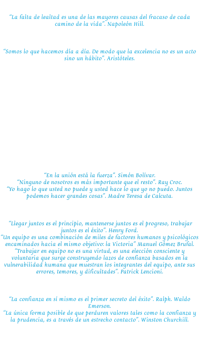 &nbsp;Lealtad. No sólo fieles, sino con sentimiento de unión a nuestro Grupo, compartiendo y fortaleciendo los valores comunes. “La falta de lealtad es una de las mayores causas del fracaso de cada camino de la vida”. Napoleón Hill. Ímpetu. Actitud proactiva en toda situación y momento. Fuerza y voluntad. Excelencia. Ofrecer a cada cliente servicios y trato de calidad excepcional.
“Somos lo que hacemos día a día. De modo que la excelencia no es un acto sino un hábito”. Aristóteles. Formalidad. Respeto y cumplimiento de los compromisos en tiempo y forma. Responsabilidad. Conducir nuestras operaciones dentro del marco legal y social para asegurar la confianza de nuestros clientes. Nos hacemos cargo y resolvemos los problemas tanto de nuestros clientes como candidatos de manera urgente. La responsabilidad es la sabiduría que da la experiencia para poder cumplir con las obligaciones. Reciprocidad. Nuestros clientes son la razón de ser la empresa, por ello es imprescindible hacer lo necesario para cumplir sus requerimientos y a cambio mantener su lealtad, confianza y preferencia. De igual manera, garantizar a nuestros colaboradores una retribución justa y oportunidades de desarrollo de acuerdo con sus méritos y resultados. Damos a cada cliente, empleado y proveedor el trato respetuoso e íntegro que se merece. Compromiso. La satisfacción del cliente es garantía de éxito. Unión. Juntar dos o más elementos con intereses comunes para formar un todo.
“En la unión está la fuerza”. Simón Bolívar. “Ninguno de nosotros es más importante que el resto”. Ray Croc. “Yo hago lo que usted no puede y usted hace lo que yo no puedo. Juntos podemos hacer grandes cosas”. Madre Teresa de Calcuta. Trabajo en equipo. Para llegar a la meta, es importante, que desde un principio se entienda, que el éxito o logro del trabajo en equipo, es del equipo en sí y no de uno o algunos de los integrantes. “Llegar juntos es el principio, mantenerse juntos es el progreso, trabajar juntos es el éxito”. Henry Ford. “Un equipo es una combinación de miles de factores humanos y psicológicos encaminados hacia el mismo objetivo: la Victoria” Manuel Gómez Brufal.
“Trabajar en equipo no es una virtud, es una elección consciente y voluntaria que surge construyendo lazos de confianza basados en la vulnerabilidad humana que muestran los integrantes del equipo, ante sus errores, temores, y dificultades”. Patrick Lencioni. Confianza. La confianza es el ámbito donde se desarrollan o dejan ver la sinceridad, las competencias y la responsabilidad. Esta última expresada como capacidad de brindar respuesta efectiva.
“La confianza en sí mismo es el primer secreto del éxito”. Ralph. Waldo Emerson.
“La única forma posible de que perduren valores tales como la confianza y la prudencia, es a través de un estrecho contacto”. Winston Churchill.

