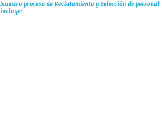 Nuestro proceso de Reclutamiento y Selección de personal incluye:  Integración del Perfil de Contratación.
 Publicación de la vacante en diferentes medios de Reclutamiento.
 Recepción y filtro de Currícula.
 Entrevista telefónica.
 Entrevista personal profunda.
 Selección de Candidatos finalistas.
 Programación de entrevistas cliente/candidato
 Investigación de Referencias Laborales de Candidatos finalistas
 Batería de Pruebas Psicométricas
 Coordinación y seguimiento de candidatos hasta el proceso de Contratación
 Encuesta de clima laboral periódica 