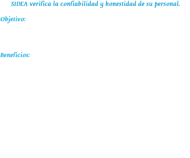 SIDEA verifica la confiabilidad y honestidad de su personal. Objetivo: •Corroborar la forma de vida y elementos sobre el entorno laboral, académico y familiar en la que se ha desarrollado una persona. •Disminuir la incertidumbre en la toma de decisiones. Beneficios: Invertir en un ESE significa ahorrar tiempo, dinero y evitar problemas a las empresas; mientras más estable sea la vida de un candidato, se da por hecho que menos conflictos causará a la organización; menos conflictos significan una mayor productividad, procesos más fluidos y un agradable clima laboral. La entrevista y las pruebas psicométricas son reforzadas con un ESE, ya que nos proporciona información de primera mano sobre el ambiente en el que se desenvuelve el candidato, convirtiéndose en la manera más confiable de confirmar los datos expuestos en el CV y en las entrevistas previas a la selección; abarcando puntos tan importantes como son: Datos de Identidad, Nivel Académico, Integración Familiar, Situación Económica, Condiciones de la Vivienda, Aspecto Social, así como Antecedentes, Estabilidad y Desempeño Laboral.