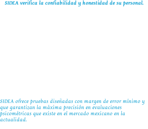 SIDEA verifica la confiabilidad y honestidad de su personal. Pruebas Psicométricas disponibles para aplicación en línea:  Inteligencia
 Comportamiento
 Personalidad
 Competencias Laborales
 Habilidades de Ventas
 Habilidades Gerenciales y Liderazgo
 Índice de Confianza, Honestidad, Ética y Valores La plataforma está disponible las 24 horas del día, los 7 días de la semana, los 365 días del año. SIDEA ofrece pruebas diseñadas con margen de error mínimo y que garantizan la máxima precisión en evaluaciones psicométricas que existe en el mercado mexicano en la actualidad.
